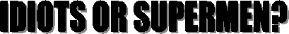 IDIOTS OR SUPERMEN?